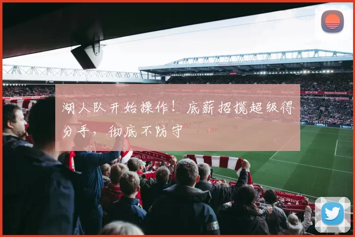 湖人队开始操作！底薪招揽超级得分手，彻底不防守